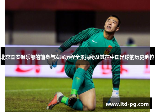 北京国安俱乐部的前身与发展历程全景揭秘及其在中国足球的历史地位