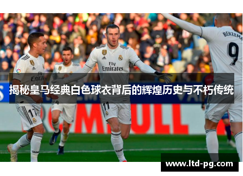 揭秘皇马经典白色球衣背后的辉煌历史与不朽传统 揭秘皇马经典白色球衣背后的辉煌历史与不朽传统