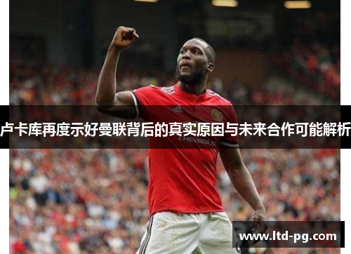 卢卡库再度示好曼联背后的真实原因与未来合作可能解析 卢卡库再度示好曼联背后的真实原因与未来合作可能解析