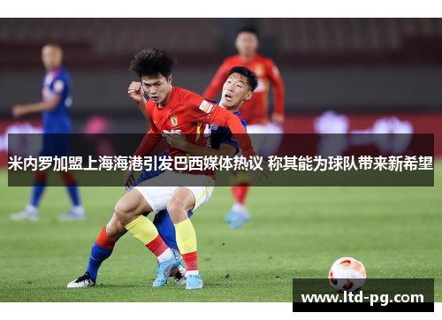 米内罗加盟上海海港引发巴西媒体热议 称其能为球队带来新希望 米内罗加盟上海海港引发巴西媒体热议 称其能为球队带来新希望