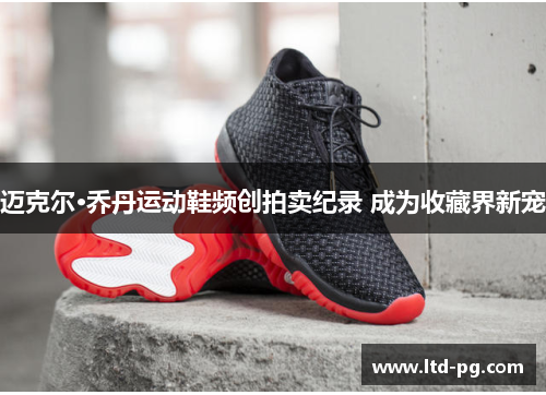 迈克尔·乔丹运动鞋频创拍卖纪录 成为收藏界新宠 迈克尔·乔丹运动鞋频创拍卖纪录 成为收藏界新宠