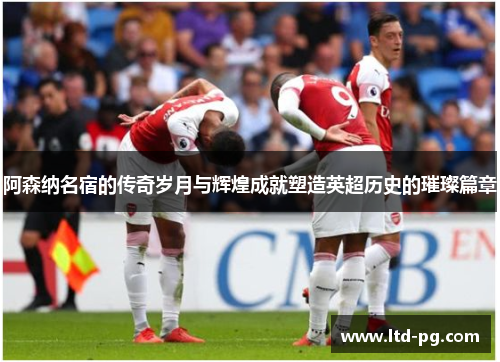 阿森纳名宿的传奇岁月与辉煌成就塑造英超历史的璀璨篇章