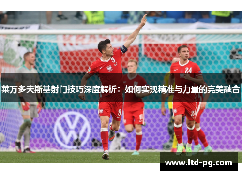 莱万多夫斯基射门技巧深度解析：如何实现精准与力量的完美融合