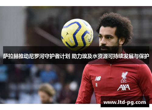 萨拉赫推动尼罗河守护者计划 助力埃及水资源可持续发展与保护 萨拉赫推动尼罗河守护者计划 助力埃及水资源可持续发展与保护