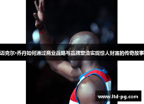 迈克尔·乔丹如何通过商业战略与品牌塑造实现惊人财富的传奇故事