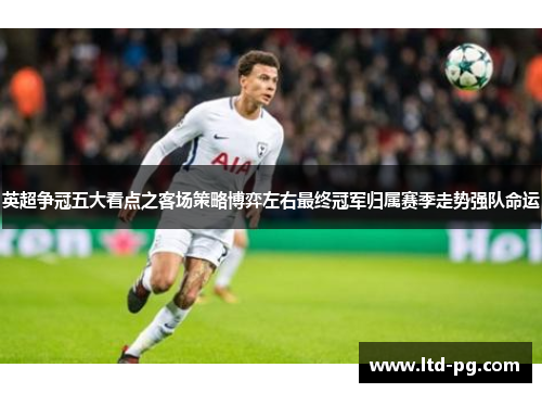英超争冠五大看点之客场策略博弈左右最终冠军归属赛季走势强队命运 英超争冠五大看点之客场策略博弈左右最终冠军归属赛季走势强队命运