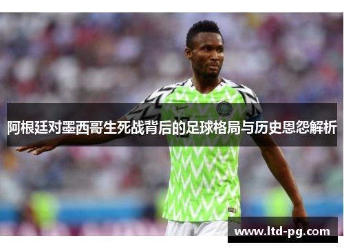 阿根廷对墨西哥生死战背后的足球格局与历史恩怨解析