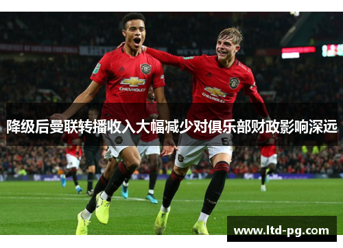 降级后曼联转播收入大幅减少对俱乐部财政影响深远