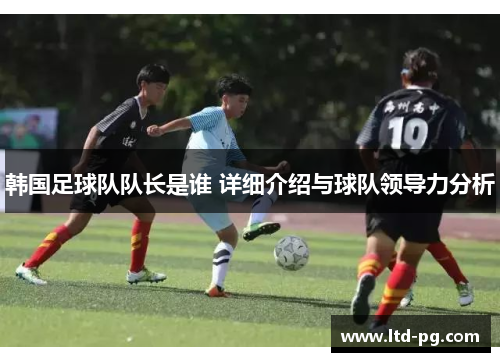 韩国足球队队长是谁 详细介绍与球队领导力分析 韩国足球队队长是谁 详细介绍与球队领导力分析