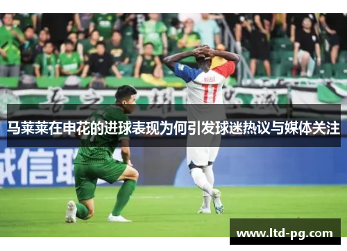 马莱莱在申花的进球表现为何引发球迷热议与媒体关注